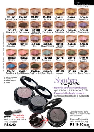 (30120)        (30110)          (30162)          (30135)           (30112)         (30160)      (30161)
                                                             Francesinha  Lumiére            Desert v          Pepita v        Girassol     v   Golden      Cosmic 




                                                                (30150)        (30151)          (30134)          (30141)           (30140)        (30142)      (30138)
                                                               Chocolover  Expresso          Cabernet Puro Luxo           v    Babydoll  Retrô Chic  Woodstock 
As cores dos produtos podem sofrer alteração na impressão.




                                                                                              Reluzente v




                                                                (30139)        (30111)         (30133)           (30132)           (30121)        (30204)      (30130)
                                                               Orquídea        Miss v           Diva         Rosa-choque        Topázio         Lírio       Lolita 
                                                                                                                                  Imperial v




                                                                 (30203)       (30202)          (30131)          (30122)           (30171)        (30170)      (30183)
                                                                Gérbera        Tulipa         Amore         Primavera          Picnic        Militar      Green
                                                                                                                                                               Stones v




                                                                (30180)       (30181)          (30200)           (30145)           (30136)        (30191)      (30190)
                                                               Pop Blue  Azul Urbano       v Rock´n´roll    Black Metal v        Infinito v     Techno     Disco Club 



                                                                                                                                Sombra
                                                Brilho Acetinado
                                                Metalizada
                                               v Pontos de Luz
                                                Opaca
                                                                                                                                  compacta
                                                                                 Babydoll                                   • Matérias-primas micronizadas
                                                                                                                              que aderem e fixam melhor à pele
                                                                                                                            • Proteína hidrolisada da seda:
                                                                                                                              sensação muito macia e aveludada


                                                                                                      Techno




                                                                                                                                                    Com espelho na parte
                                                                                                                                                    interna e compartimento
                                                                      Obs.: Aplicador                                                               para aplicador.
                                                             (9045)      não incluso.
                                                             Aplicador para Sombra                                              Black Metal
                                                                                                                                                    Sombra Compacta
                                                             Yes! Make.Up                                                                           Yes! Make.Up,1,8 g
                                                             R$ 0,40                                                                                R$ 19,90        cada
                                                                                                                                                                           11
 