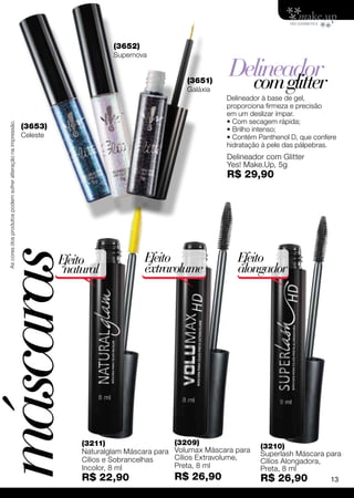 (3652)
                                                                                     Supernova


                                                                                                           (3651)
                                                                                                                      Delineador
                                                                                                                        com glitter
                                                                                                           Galáxia
                                                                                                                     Delineador à base de gel,
                                                                                                                     proporciona firmeza e precisão
                                                                                                                     em um deslizar ímpar.
                                                                                                                     • Com secagem rápida;
  As cores dos produtos podem sofrer alteração na impressão.




                                                               (3653)                                                • Brilho intenso;
                                                               Celeste                                               • Contém Panthenol D, que confere
                                                                                                                     hidratação à pele das pálpebras.
                                                                                                                     Delineador com Glitter
                                                                                                                     Yes! Make.Up, 5g
                                                                                                                     R$ 29,90
máscaras


                                                                         Efeito               Efeito                    Efeito
                                                                          natural             extravolume               alongador




                                                                             (3211)                     (3209)                 (3210)
                                                                             Naturalglam Máscara para   Volumax Máscara para   Superlash Máscara para
                                                                             Cílios e Sobrancelhas      Cílios Extravolume,    Cílios Alongadora,
                                                                             Incolor, 8 ml              Preta, 8 ml            Preta, 8 ml
                                                                             R$ 22,90                   R$ 26,90               R$ 26,90             13
 