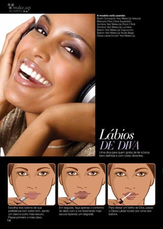 A modelo está usando:
                                                               Blush Compacto Yes! Make.Up Natural;
                                                               Máscara Para Cílios Superlash;
                                                               Sombra Yes! Make.Up Rock´n´Roll;
                                                               Sombra Yes! Make.Up Lumiére.
                                                               Batom Yes! Make.Up Capuccino;
                                                               Batom Yes! Make.Up Nude Bege;
                                                               Gloss Labial Incolor Yes! Make.Up.




                                                                 Lábios
                                                                 DE DIVA
                                                                 Uma dica para quem gosta de ter a boca
                                                                 bem definida e com cores vibrantes.




Escolha dois batons de sua         Em seguida, faça apenas o contorno   Para deixar um brilho de Diva, passe
preferência tom sobre tom, sendo   do lábio com a cor levemente mais    o Gloss Labial incolor por cima dos
um claro e outro mais escuro.      escura fazendo um degradê.           batons.
Passe primeiro o mais claro.
14
 