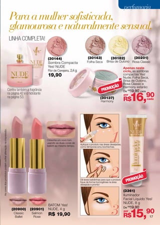 perfumaria
                                                              Para a mulher sofisticada,
                                                              glamourosa e naturalmente sensual.
                                                              LINHA COMPLETA!


                                                                                           (30144)                           (30143)              (30182)             (30201)
                                                                                           Sombra Compacta                  Folha Seca        Brisa de Outono Rosa Classic
                                                                                           Yes! NUDE                                                           Apenas neste
                                                                                           Flor de Cerejeira, 2,4 g                                            ciclo, as sombras
                                                                                           19,90                                                               compactas Yes!
                                                                                                                                                               Nude; Folha Seca,
                                                                                                                                                               Brisa de Outono,
                                                                                                                                                               Rosa Classic e
                                                                                                                                              OÇÃO             Harmony estarão:
                                                             Confira também a fragrância                                                  PROM                 De R$19,90 cada


                                                                                                                                                                     16,90
                                                             na página 42 e o hidratante                                                                       por
                                                             na página 53.                                                              (30137)
                                                                                                                                         Harmony               R$                cada




                                                                                                                                                  1
As cores dos produtos podem sofrer alteração na impressão.




                                                                                           Obtenha um novo tom
                                                                                           usando as duas cores de
                                                                                                                      Aplique o produto nas áreas desejadas,
                                                                                           batom ao mesmo tempo.      como têmporas e/ou bochechas.




                                                                                                                                                  2
                                                                                                                      Dê leves batidinhas para que o produto
                                                                                                                      fique de forma homogênea na área          PROM
                                                                                                                                                                    OÇÃO
                                                                                                                      desejada e pronto!

                                                                                                                                                               (3361)
                                                                                                                                                               Iluminador
                                                                                                                                                               Facial Líquido Yes!
                                                                                                                                                               NUDE, 8 g


                                                                                                                                                  3 R$15,90
                                                                                           BATOM Yes!
                                                                                                                                                               De R$19,90
                                                                (20900)       (20901)      NUDE, 4 g
                                                                                                                                                               por
                                                                  Classic
                                                                   Ballet
                                                                                Salmon
                                                                                 Rose
                                                                                           R$ 19,90                                                                                17
 