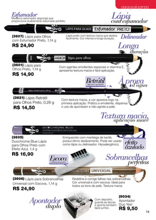 maquiagem
Esfumador
Moderno esfumador (esponja) que
proporciona acabamento esfumado perfeito.
                                                                                         Lápis
                                                                                         com esfumador

(3607) Lápis para Olhos                          Lápis preto com textura macia que desliza
                                                 facilmente. Cor intensa e longa duração.     Delineador
com Esfumador Preto, 1,14 g
R$ 24,90                                                                                     Longa
                                                                                                   duração

(3601) Lápis para
                                        Com agentes emolientes especiais e vitamina E,
Olhos Preto, 1,14 g                     apresenta textura macia e fácil aplicação.
R$ 14,90
                                                                 Retrátil
                                                                 dispensa o apontador
                                                                                             À prova
                                                                                                 d’água

 (3621) Lápis Retrátil
                                           Com textura macia, a cor aparece logo na
 para Olhos Preto, 0,28 g                  primeira aplicação. Prático e emoliente, dispensa
 R$ 14,50                                  o uso de apontador e não agride a pele.


                                                                                Textura macia,
                                                                                    aplicação suave


(3605)                                       Enriquecido com manteiga de karité,
Duochrome Blue Lápis                         possui ótimo deslizamento. Pode ser usado
                                             como lápis ou delineador. Hipoalergênico.          efeito
para Olhos Preto com
Efeito Azul, 1,4 g                                                                              azulado
R$ 16,90
                            Escova                                                      Sobrancelhas
                             perfeita para pentear
                                                                                                  perfeitas

(3606) Lápis para Sobrancelhas                        Redefine e corrige falhas nas sobrancelhas.
Universal com Escova, 1,14 g                          Cor universal e com escova. Ideal para
                                                      todos os tons de pele. Textura macia.
R$ 24,90
                                                                                             (9034)
             Apontador                                                   Com depósito,
                                                                         guarda as lascas
                                                                                             Apontador
                         duplo                                           e aponta também
                                                                         lápis jumbo.
                                                                                             Duo Yes!
                                                                                             R$ 9,50
                                                                                                          19
 
