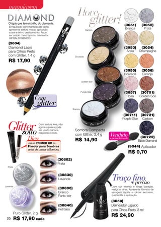 maquiagem

  O lápis que tem o brilho do diamante.
   Enriquecido com manteiga de karité,
                                                                                              (3051)        (3052)
   apresenta textura macia, aplicação                                   Carbon
                                                                                              Branca          Prata
   suave e ótimo deslizamento. Pode
   ser usado como lápis ou delineador.
   Hipoalergênico.

   (3604)
   Diamond Lápis                                                                             (3053)         (3054)
   para Olhos Preto                                                                            Areia      Champagne
   com Glitter, 1,4 g                                        Dourada

   R$ 17,90
                                                                                             (3055)         (3056)
                                                                                             Dourada         Laranja

                                                                    Golden Soil



                                                                    Purple Star              (3057)        (30701)
                         Com                                                                   Rosa       Golden Soil

                           glitter                         Branca

                                                                                             (30711)       (30721)
                                                                                            Purple Star      Carbon


  Glitter
      solto
                              Com textura leve, não
                              agride a pele e pode
                              ser usado na face,
                              pálpebras e colo.
                                                             Sombra Compacta
                                                             com Glitter, 2,4 g   Vendido
                    Dica:                                    R$ 14,90             separadamente            (30722)
                                                                                                          Black Diamond
                    use o PRIMER HD ou
                    Fixador para Sombras                                                         (9044) Aplicador
                    antes de passar a Sombra.
                                                                                                 R$ 0,70
                                              (30802)
                                              Prata
  Prata


                                               (30830)
                                               Lavanda                             Traço efino
                                                                                           preciso
Lavanda                                                                            Com cor intensa e longa duração,
                                               (30800)                             realça o olhar. Apresenta fórmula de
                                               Branco                              secagem rápida e pincel exclusivo,
                                               Furta-cor                           que facilita a aplicação.

                                                                                   (3650)
                                               (30840)                             Delineador Líquido
                                               Petróleo                            para Olhos Preto, 3 ml
          Puro Glitter, 2 g
                                                                                   R$ 24,90
 20       R$ 17,90 cada
 