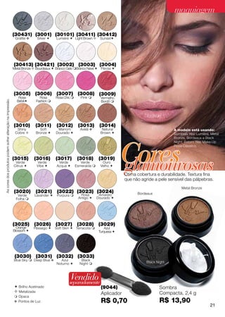 maquiagem

                                                             (30431) (3001) (30101) (30411) (30412)
                                                              Grafite v    Silver     Lumiére  Light Brown       Sunset




                                                             (30413) (30421) (3002) (3003) (3004)
                                                             Metal Bronze  Bourdeaux  Branco Gelo Branco Neve  Pérola 




                                                             (3005) (3006) (3007) (3008) (3009)
                                                                Rosa         Rosa      Rosa Chic       Pink        Vermelho
As cores dos produtos podem sofrer alteração na impressão.




                                                               Bebê       Fashion                                  Bordô 




                                                             (3010)       (3011)       (3012)         (3013)        (3014)
                                                               Shiny         Soft       Marrom         Avelã v        Natural                             A modelo está usando:
                                                              Cobre       Bronze     Dourado                      Brown                               Sombras Yes! Lumiére, Metal
                                                                                                                                                          Bronze, Bordeaux e Black




                                                                                                                                 Cores
                                                                                                                                                          Night; Batom Yes! Make.Up
                                                                                                                                                          Rosa Clássico.




                                                                                                                                 glamourosas
                                                             (3015)       (3016)       (3017)         (3018)        (3019)
                                                              Verde        Verde         Verde          Verde         Ouro
                                                             Citrus       Vibe        Acqua       Esmeralda      Velho 

                                                                                                                                 Ótima cobertura e durabilidade. Textura fina
                                                                                                                                 que não agride a pele sensível das pálpebras.
                                                                                                                                                              Metal Bronze
                                                             (3020)        (3021)       (3022) (3023) (3024)                           Bordeaux
                                                               Verde      Lavander     Púrpura       Rosa         Amarelo
                                                              Folha                                  Antigo      Dourado 




                                                             (3025) (3026) (3027) (3028) (3029)
                                                               Orange     Pêssego     Soft Skin  Terracota           Azul
                                                             Blossom                                               Turquesa 




                                                              (3030) (3031) (3032) (3033)
                                                             Blue Sky  Deep Blue v       Azul          Black
                                                                                       Noturno        Night                               Black Night



                                                                                                Vendido
                                                                                               separadamente
                                                              Brilho Acetinado                                      (9044)                        Sombra
                                                              Metalizada                                                                          Compacta, 2,4 g
                                                                                                                     Aplicador
                                                              Opaca
                                                             v Pontos de Luz                                         R$ 0,70                       R$ 13,90
                                                                                                                                                                               21
 