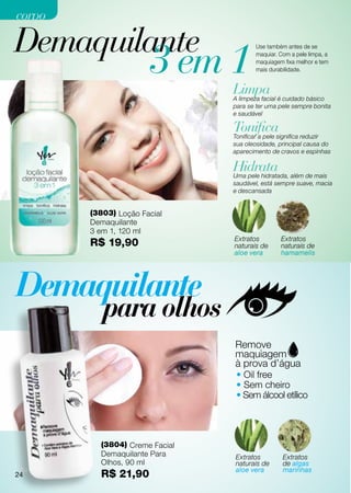 corpo

Demaquilante
                       3 em 1
                                       Use também antes de se
                                       maquiar. Com a pele limpa, a
                                       maquiagem fixa melhor e tem
                                       mais durabilidade.


                                Limpa é cuidado básico
                                A limpeza facial
                                para se ter uma pele sempre bonita
                                e saudável

                                Tonificasignifica reduzir
                                Tonificar a pele
                                sua oleosidade, principal causa do
                                aparecimento de cravos e espinhas

                                Hidrata além de mais
                                Uma pele hidratada,
                                saudável, está sempre suave, macia
                                e descansada


        (3803) Loção Facial
        Demaquilante
        3 em 1, 120 ml
                                Extratos        Extratos
        R$ 19,90                naturais de     naturais de
                                aloe vera       hamamelis




                                 • Oil free
                                 • Sem cheiro
                                 • Sem álcool etílico




          (3804) Creme Facial
          Demaquilante Para     Extratos         Extratos
          Olhos, 90 ml          naturais de      de algas
 24                             aloe vera        marinhas
24        R$ 21,90
 