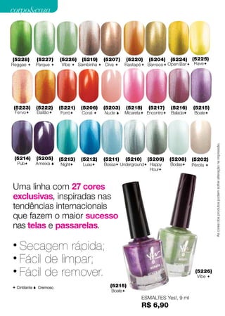 corpo&casa




 (5228)       (5227)      (5226)   (5219)    (5207)      (5220)   (5204)    (5224)    (5225)
Reggae       Parque      Vibe  Sambinha  Diva    Rastapé  Barroco  Open Bar  Rave




 (5223)       (5222)      (5221)   (5206)    (5203)      (5218)   (5217)    (5216)    (5215)
     Fervo   Bailão     Forró   Coral    Nude    Micareta Encontro   Balada    Boate




                                                                                                 As cores dos produtos podem sofrer alteração na impressão.
  (5214)      (5205)      (5213)   (5212)    (5211)      (5210)   (5209)    (5208)    (5202)
     Pub     Ameixa     Night    Luau    Bossa Underground Happy      Bodas    Pérola 
                                                                 Hour



 Uma linha com 27 cores
 exclusivas, inspiradas nas
 tendências internacionais
 que fazem o maior sucesso
 nas telas e passarelas.

 • Secagem rápida;
 • Fácil de limpar;
 • Fácil de remover.                                                                   (5226)
                                                                                        Vibe 

  Cintilante  Cremoso                        (5215)
                                                Boate
                                                              ESMALTES Yes!, 9 ml
26                                                            R$ 6,90
 