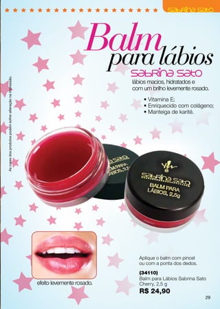 Balmlábios
                                                                                  para
As cores dos produtos podem sofrer alteração na impressão.




                                                                                        lábios macios, hidratados e
                                                                                        com um brilho levemente rosado.
                                                                                            • Vitamina E;
                                                                                            • Enriquecido com colágeno;
                                                                                            • Manteiga de karité.




                                                                                          Aplique o balm com pincel
                                                                                          ou com a ponta dos dedos.
                                                                                          (34110)
                                                                                          Balm para Lábios Sabrina Sato
                                                             efeito levemente rosado.     Cherry, 2,5 g
                                                                                          R$ 24,90
                                                                                                                      29
 
