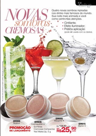 Novas
                                                                                              Quatro novas sombras inpiradas
                                                                                              nos drinks mais famosos do mundo.



                                                              sombras
                                                                                              Sua noite mais animada e você
                                                                                              como centro das atenções.
                                                                                                        • Cintilante;
                                                                                                        • Efeito Iluminador;

                                                             CREMOSAS                                   • Prática aplicação
                                                                                                              (pode ser usada com os dedos).
As cores dos produtos podem sofrer alteração na impressão.




                                                                                                 (2920)
                                                               (2922)                           Margarita 
                                                                                (2923)
                                                               Mojito       Cosmopolitan                                   (2921)
                                                                                                  De R$28,90 cada           Martini 

                                                                                                        25,90
                                                                               Sombras
                                                             PROMOÇÃO          Cremosas Compactas por
                                                             DE LANÇAMENTO     Yes! Make.Up, 5 g  R$                 cada
 