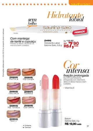 sem
                                                                                                                     Hidratante
                                                                                                                           labial
                                                                                             brilho
Promoções válidas para o ciclo 03/13 ou enquanto durar o estoque.




                                                                           Incolor                                                                           PROMOÇÃO

                                                                      Com manteiga
                                                                                                                   (3490)              De R$18,90
                                                                      de karité e cupuaçu
                                                                      Hidrata os lábios, deixando-os
                                                                      macios e bem cuidados.
                                                                                                                   Hidratante Labial
                                                                                                                   Sabrina Sato, 0,8 g
                                                                                                                                       por
                                                                                                                                               R$   7,90
                                                                                                                                                  cada




                                                                                                                                               Cor
                                                                                                                                               intensa
                                                                                                                                               fixação prolongada
                                                                     (20800)            (20805)                                                Sua fórmula hidratante,
                                                                     Viva Pink       Pop Orange                                              enriquecida com vitamina E,
                                                                                                                                  Red Tomato
                                                                                                       Viva Pink




                                                                                                                                               deixa os lábios macios e bem
                                                                                                                                               cuidados.

                                                                                                                                                Vitamina E
                                                                     (20802)            (20807)
                                                                     Lady Lilac        Confetti 




                                                                     (20803)           (20808)
                                                                    Red Tomato        Cup Cake 




                                                                     (20804)                                                                    Batom
                                                                       Neon                                                                    Sabrina Sato, 4 g

                                                                                       Cintilante
                                                                                                                                                R$ 19,90 cada
                                                                                                                                                                              37
                                                                                       Cremoso
 