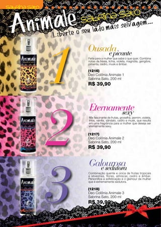 1
         Ousada
             e picante
         Feita para a mulher que sabe o que quer. Combina
         notas de frésia, lichia, violeta, magnólia, gengibre,
         pimenta, cedro, musk e âmbar.

         (1216)
         Deo Colônia Animale 1
         Sabrina Sato, 200 ml
         R$ 39,90




     2
         Eternamente
                 sexy




                                                                 Preço promocional válido para o ciclo 06/12 ou enquanto durar o estoque.
         Mix fascinante de frutas, groselha, jasmim, violeta,
         lírios, vanilla, sândalo, cedro e musk, que resulta
         em uma fragrância para a mulher que deseja ser
         eternamente sexy.

         (1217)
         Deo Colônia Animale 2
         Sabrina Sato, 200 ml
         R$ 39,90




     3
         Galourosa
            e sedutora
         Combinação quente e única de frutas tropicais
         e silvestres, flores, almíscar, cedro e âmbar.
         Personifica a sofisticação e o glamour da mulher
         que é extremamente sedutora.

         (1218)
         Deo Colônia Animale 3
         Sabrina Sato, 200 ml
         R$ 39,90


38
 