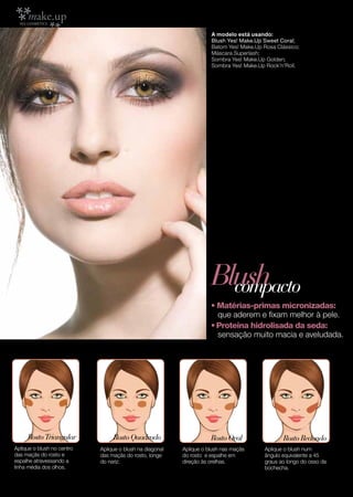 A modelo está usando:
                                                                     Blush Yes! Make.Up Sweet Coral;
                                                                     Batom Yes! Make.Up Rosa Clássico;
                                                                     Máscara Superlash;
                                                                     Sombra Yes! Make.Up Golden;
                                                                     Sombra Yes! Make.Up Rock’n’Roll.




                                                                     Blush
                                                                       compacto
                                                                     • Matérias-primas micronizadas:
                                                                       que aderem e fixam melhor à pele.
                                                                     • Proteína hidrolisada da seda:
                                                                       sensação muito macia e aveludada.




     Rosto Triangular            Rosto Quadrado                      Rosto Oval                Rosto Redondo
Aplique o blush no centro   Aplique o blush na diagonal   Aplique o blush nas maçãs     Aplique o blush num
das maçãs do rosto e        das maçãs do rosto, longe     do rosto e espalhe em         ângulo equivalente a 45
espalhe atravessando a      do nariz.                     direção às orelhas.           graus ao longo do osso da
linha média dos olhos.                                                                  bochecha.

4
 