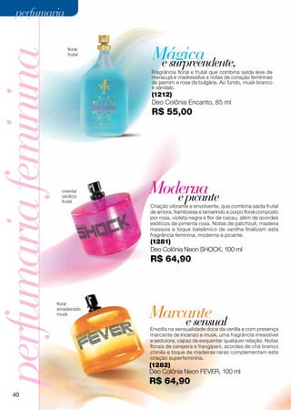 perfumaria


                                     Mágica
perfumaria feminina        floral
                           frutal

                                      e surpreendente,
                                    Fragrância floral e frutal que combina saída leve de
                                    maracujá e madressilva a notas de coração femininas
                                    de jasmim e rosa da bulgária. Ao fundo, musk branco
                                    e sândalo.
                                    (1212)
                                    Deo Colônia Encanto, 85 ml
                                    R$ 55,00




                        oriental
                        vanílico
                                    Moderna
                                       e picante
                        frutal
                                    Criação vibrante e envolvente, que combina saída frutal
                                    de amora, framboesa e tamarindo a corpo floral composto
                                    por rosa, violeta negra e flor de cacau, além de acordes
                                    exóticos de pimenta rosa. Notas de patchouli, madeira
                                    massoia e toque balsâmico de vanilha finalizam esta
                                    fragrância feminina, moderna e picante.
                                    (1281)
                                    Deo Colônia Neon shock, 100 ml
                                    R$ 64,90



                      floral
                      amadeirado
                      musk          Marcante
                                        e sensual
                                    Envolta na sensualidade doce da vanilla e com presença
                                    marcante de incenso e musk, uma fragrância irresistível
                                    e sedutora, capaz de esquentar qualquer relação. Notas
                                    florais de cerejeira e frangipani, acordes de chá branco
                                    chinês e toque de madeiras raras complementam esta
                                    criação superfeminina.
                                    (1282)
                                    Deo Colônia Neon fever, 100 ml
                                    R$ 64,90
     40
 
