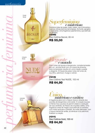 perfumaria

                          frutal
perfumaria feminina       floral


                                   Superfeminina
                                          e misteriosa
                                   Combina notas de cereja, rosas, cassis, uva e chá verde a
                                   nuances cítricas de lima e lemongrass. Ao fundo, gengibre
                                   e especiarias. Uma fragrância superfeminina, que estimula
                                   os sentidos.
                                   (1249)
                                   Deo Colônia Secret, 85 ml
                                   R$ 55,00




                                   Elegante
                         chypre
                         floral

                                       e ousada
                                   Com notas de laranja e bergamota, complementadas
                                   por um acorde floral com um toque de pimenta,
                                   esta composição resulta em uma criação ousada
                                   e elegante. Enriquecida pelas notas de fundo de
                                   baunilha, patchouli, musgo e vetiver.

                                   (1214)
                                   Deo Colônia Yes! NUDE, 100 ml
                                   R$ 64,90




                      oriental
                                   Única, e exótica
                                     misteriosa
                      floral       A fragrância abre com o frescor doce e vibrante dos
                                   acordes de bergamota e chá verde. O coração luxuoso
                                   e intenso traz a pureza do jasmim-árabe e a sedução
                                   da rosa centifolia, da frésia e da orquídea catléia. Uma
                                   fragrância cheia de magia e que estimula os sentidos
                                   com notas sensuais e orientais. As notas delicadas, com
                                   o toque oriental de vanilla, do almíscar e do patchouli,
                                   finalizam a criação.

                                   (1211)
                                   Deo Colônia Gold, 100 ml
                                   R$ 64,90
     42
 