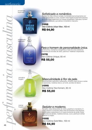 perfumaria
                       amadeirado
                       especiado
                                     Sofisticado e romântico.
perfumaria masculina                 Acordes de chás e cítricos na saída, combinados harmoniosamente com
                                     notas apimentadas no corpo, resultam nesta fragrância levemente sedutora.
                                     Ao fundo, notas balsâmicas com toques amadeirados. Feita para o homem
                                     moderno, sofisticado, que valoriza o romantismo masculino.

                                     (1258)
                                     Deo Colônia Urban Men, 100 ml
                                     R$ 64,90


                       amadeirada
                       especiada



                                    Para o homem de personalidade única.
                                    Combina lima, mandarina e bergamota a notas de corpo sedutoras,
                                    compostas por acordes de cedro, patchouli, madeiras e especiarias.

                                    (1276)
                                    Deo Colônia Unique, 85 ml
                                    R$ 55,00




                       aromática
                       fougère       Masculinidade à flor da pele.
                                     Extremamente masculina e refrescante, combina notas cítricas e verdes
                                     a especiarias, madeiras raras e, ao fundo, acordes de tabaco.

                                     (1250)
                                     Deo Colônia Yes.Homem, 85 ml
                                     R$ 55,00



                       oriental
                       fougere       Sedutor e moderno.
                                     Na saída, notas refrescantes de menta, grapefruit e mandarina. O
                                     corpo sedutor é composto pelas notas de lavanda e rosa absoluta,
                                     combinadas a especiarias e um toque envolvente da vanilla. Notas
                                     marcantes de sândalo, madeiras brancas, couro, patchouli e âmbar
                                     finalizam a criação.

                                     (1222)
                                     Deo Colônia Gold Men, 100 ml

     46                              R$ 64,90
 