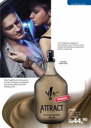 perfumaria




                                 Uma fragrância elegante e
                                 contrastante, que combina notas
                                 frescas de lavanda ao especiado
                                 âmbar e patchouli.




                                   oriental
                                  especiada




Esta fragrância é feita para o
homem atraente e irresistível
que torna cada momento
inesquecível.




                                      ÇÃO
                                 PROMO



                                              (1266)
                                              Deo Colônia
                                              Attract, 85 ml
                                              De R$ 55,00
                                              por
                                              R$    44,90          47
 