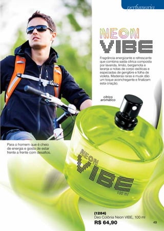 perfumaria




                                   Fragrância energizante e refrescante
                                   que combina saída cítrica composta
                                   por lavanda, limão, bergamota e
                                   laranja a notas de corpo exóticas e
                                   especiadas de gengibre e folha de
                                   violeta. Madeiras raras e musk dão
                                   um toque aconchegante e finalizam
                                   esta criação.



                                     cítrico
                                   aromático




Para o homem que é cheio
de energia e gosta de estar
frente a frente com desafios.




                                (1284)
                                Deo Colônia Neon VIBE, 100 ml
                                R$ 64,90                                  49
 