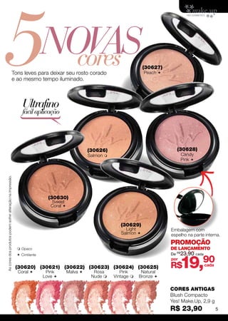 5                                                                            Novas
                                                                               cores
                                                        Tons leves para deixar seu rosto corado
                                                        e ao mesmo tempo iluminado.
                                                                                                                             (30627)
                                                                                                                             Peach 




                                                                Ultrafino
                                                                fácil aplicação




                                                                                                    (30626)                               (30628)
                                                                                                    Salmon                                  Candy
                                                                                                                                             Pink 
As cores dos produtos podem sofrer alteração na impressão.




                                                                               (30630)
                                                                                Sweet
                                                                                Coral 



                                                                                                                  (30629)
                                                                                                                    Light              Embalagem com
                                                                                                                  Salmon              espelho na parte interna.
                                                                                                                                       PROMOÇÃO
                                                              Opaco                                                                   DE LANÇAMENTO
                                                                                                                                       De R$23,90 cada


                                                                                                                                             19,90
                                                              C intilante
                                                                                                                                       por
                                                             (30620) (30621) (30622) (30623) (30624) (30625)                           R$                cada
                                                             Coral           Pink        Malva      Rosa        Pink      Natural
                                                                             Love                   Nude     Vintage    Bronze 

                                                                                                                                       CORES ANTIGAS
                                                                                                                                       Blush Compacto
                                                                                                                                       Yes! Make.Up, 2,9 g
                                                                                                                                       R$ 23,90                 5
 