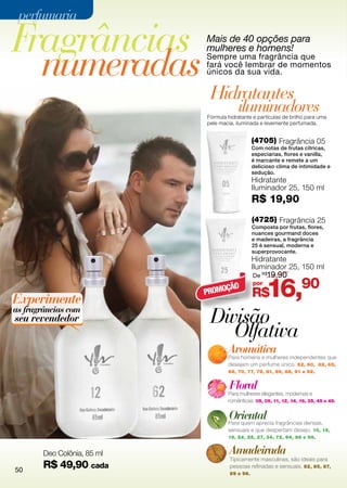 perfumaria

Fragrâncias                       Mais de 40 opções para


  numeradas
                                  mulheres e homens!
                                  Sempre uma fragrância que
                                  fará você lembrar de momentos
                                  únicos da sua vida.

                                   Hidratantes
                                              iluminadores
                                  Fórmula hidratante e partículas de brilho para uma
                                  pele macia, iluminada e levemente perfumada.


                                                      (4705) Fragrância 05
                                                      Com notas de frutas cítricas,
                                                      especiarias, flores e vanilla,
                                                      é marcante e remete a um
                                                      delicioso clima de intimidade e
                                                      sedução.
                                                      Hidratante
                                                      Iluminador 25, 150 ml
                                                      R$ 19,90
                                                      (4725) Fragrância 25
                                                      Composta por frutas, flores,
                                                      nuances gourmand doces
                                                      e madeiras, a fragrância
                                                      25 é sensual, moderna e
                                                      superprovocante.
                                                      Hidratante
                                                      Iluminador 25, 150 ml
                                                      De R$19,90



Experimente
                                  PROMO
                                       ÇÃO
                                                      por
                                                      R$    16,90
as fragrâncias com
seu revendedor                     Divisão
                                      Olfativa
                                          Aromática
                                          Para homens e mulheres independentes que
                                          desejam um perfume único. 52, 60, 62, 65,
                                          68, 70, 77, 78, 81, 86, 88, 91 e 92.


                                           Floral
                      12     62           Para mulheres elegantes, modernas e
                                          românticas. 05, 09, 11, 12, 14, 16, 35, 45 e 49.


                                           Oriental
                                          Para quem aprecia fragrâncias densas,
                                          sensuais e que despertam desejo. 10, 15,
                                          19, 24, 25, 27, 34, 72, 94, 98 e 99.


        Deo Colônia, 85 ml                 Amadeirada
                                           Tipicamente masculinas, são ideais para

50
        R$ 49,90 cada                      pessoas refinadas e sensuais. 82, 85, 87,
                                           89 e 96.
 