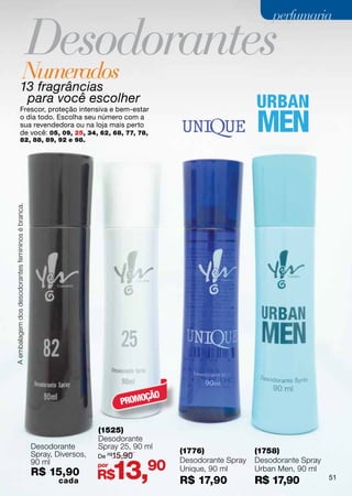 Desodorantes
                                                                                                                perfumaria



                                     Numerados
                        13 fragrâncias
                         para você escolher
                        Frescor, proteção intensiva e bem-estar
                        o dia todo. Escolha seu número com a
                        sua revendedora ou na loja mais perto
                        de você: 05, 09, 25, 34, 62, 68, 77, 78,
                        82, 88, 89, 92 e 98.
A embalagem dos desodorantes femininos é branca.




                                                                                 ÇÃO
                                                                            PROMO

                                                                      (1525)
                                                                      Desodorante
                                                   Desodorante        Spray 25, 90 ml
                                                   Spray, Diversos,                     (1776)              (1758)
                                                                      De R$15,90


                                                                            13,90
                                                   90 ml                                Desodorante Spray   Desodorante Spray
                                                                      por
                                                                                        Unique, 90 ml       Urban Men, 90 ml
                                                   R$ 15,90           R$                                                        51
                                                           cada                         R$ 17,90            R$ 17,90
 