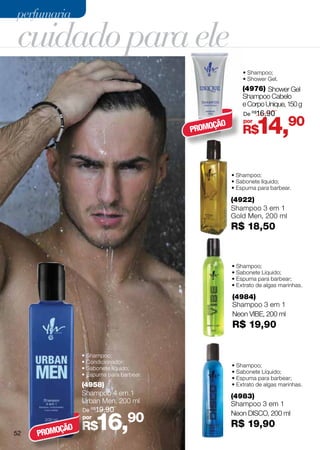 perfumaria

cuidado para ele
                                                        • Shampoo;
                                                        • Shower Gel.
                                                        (4976) Shower Gel
                                                        Shampoo Cabelo
                                                        e Corpo Unique, 150 g
                                                        De R$16,90


                                         PROMO
                                              ÇÃO
                                                        por
                                                        R$    14,90
                                                    • Shampoo;
                                                    • Sabonete líquido;
                                                    • Espuma para barbear.

                                                    (4922)
                                                    Shampoo 3 em 1
                                                    Gold Men, 200 ml
                                                    R$ 18,50


                                                    • Shampoo;
                                                    • Sabonete Líquido;
                                                    • Espuma para barbear;
                                                    • Extrato de algas marinhas.

                                                    (4984)
                                                    Shampoo 3 em 1
                                                    Neon VIBE, 200 ml
                                                    R$ 19,90


                • Shampoo;
                • Condicionador;
                • Sabonete líquido;                 • Shampoo;
                • Espuma para barbear.              • Sabonete Líquido;
                                                    • Espuma para barbear;
                (4958)                              • Extrato de algas marinhas.
                Shampoo 4 em 1                      (4983)
                Urban Men, 200 ml                   Shampoo 3 em 1
                De R$19,90


                      16,90
                                                    Neon DISCO, 200 ml
                por
                R$                                  R$ 19,90
          ÇÃO
52   PROMO
 
