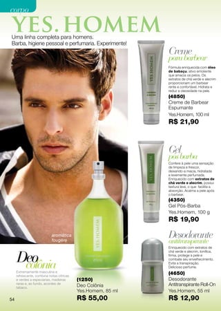 corpo


Uma linha completa para homens.
Barba, higiene pessoal e perfumaria. Experimente!
                                                              Creme
                                                              para barbear
                                                              Fórmula enriquecida com óleo
                                                              de babaçu, ativo emoliente
                                                              que amacia os pelos. Os
                                                              extratos de chá verde e alecrim
                                                              proporcionam um barbear
                                                              rente e confortável. Hidrata e
                                                              reduz a oleosidade na pele.
                                                              (4850)
                                                              Creme de Barbear
                                                              Espumante
                                                              Yes.Homem, 100 ml
                                                              R$ 21,90



frutal                                                        Gel
floral                                                        pós barba
                                                              Confere à pele uma sensação
                                                              de limpeza e frescor,
                                                              deixando-a macia, hidratada
                                                              e levemente perfumada.
                                                              Enriquecido com extratos de
                                                              chá verde e alecrim, possui
                                                              textura leve, o que facilita a
                                                              absorção. Acalma a pele após
                                                              o barbear.
                                                              (4350)
                                                              Gel Pós-Barba
                                                              Yes.Homem, 100 g
                                                              R$ 19,90

                            aromática                         Desodorante
                            fougère                           antitranspirante
                                                              Enriquecido com extratos de


     Deo
                                                              chá verde e alecrim, tonifica,
                                                              firma, protege a pele e


      colônia
                                                              combate seu envelhecimento.
                                                              Evita a transpiração.
                                                              Delicioso perfume.
     Extremamente masculina e
     refrescante, combina notas cítricas
                                                              (4650)
     e verdes a especiarias, madeiras      (1250)             Desodorante
     raras e, ao fundo, acordes de
                                           Deo Colônia        Antitranspirante Roll-On
     tabaco.
                                           Yes.Homem, 85 ml   Yes.Homem, 55 ml
54                                         R$ 55,00           R$ 12,90
 