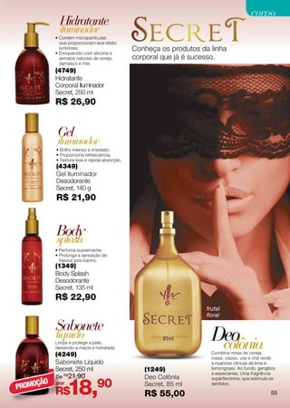 corpo
             Hidratante
             iluminador
           • Contém micropartículas
             que proporcionam leve efeito
             luminoso;                         Conheça os produtos da linha
           • Enriquecido com silicone e
             extratos naturais de cereja,      corporal que já é sucesso.
             damasco e mel.
           (4749)
           Hidratante
           Corporal Iluminador
           Secret, 250 ml
           R$ 26,90


            Gel
            iluminador
           • Brilho intenso e imediato;
           • Proporciona refrescância;
           • Textura leve e rápida absorção.
           (4349)
           Gel Iluminador
           Desodorante
           Secret, 140 g
           R$ 21,90


           Body
           splash
           • Perfuma suavemente;
           • Prolonga a sensação de
             frescor pós-banho.
           (1349)
           Body Splash
           Desodorante
           Secret, 135 ml
           R$ 22,90
                                                                     frutal
                                                                     floral

           Sabonete
           líquido
           Limpa e protege a pele,
           deixando-a macia e hidratada.
                                                                       Deo
                                                                        colônia
           (4249)                                                      Combina notas de cereja,
                                                                       rosas, cassis, uva e chá verde
           Sabonete Líquido                                            a nuances cítricas de lima e
           Secret, 250 ml                         (1249)               lemongrass. Ao fundo, gengibre
                                                                       e especiarias. Uma fragrância
           De R$21,90                             Deo Colônia

                 18,90
                                                                       superfeminina, que estimula os
     ÇÃO
PROMO
           por                                    Secret, 85 ml        sentidos.

           R$                                     R$ 55,00                                         55
 