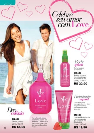 corpo


                                                           Celebre
                                                            seu amor
                                                             com Love



                                                                 Body
                                                                 splash
                                                                 Perfuma a pele
                                                                 suavemente.

                                                                 (1345)
                                                                 Body Splash
                                                                 Desodorante
                      floral                                     Love, 115 ml
                     frutal
                                                                 R$ 22,90



                                                                 Hidratante
                                                                       corporal
                                                                 Com extratos de
                                                                 morango, alecrim e óleo
                                                                 de germen de trigo.



     Deo
                                                                 Textura leve e rápida
                                                                 absorção.


      colônia                                                    (4745)
                               As mulheres femininas             Loção Hidratante
       (1245)                  ao extremo adoram esta            Desodorante
       Deo Colônia             fragrância. Leve toque de         Corporal
       Love, 85 ml             bambu, mix frutal, flores
                               brancas, vanilla, cedro e         Love, 150 ml
56     R$ 55,00                musk.
                                                                 R$ 19,90
 