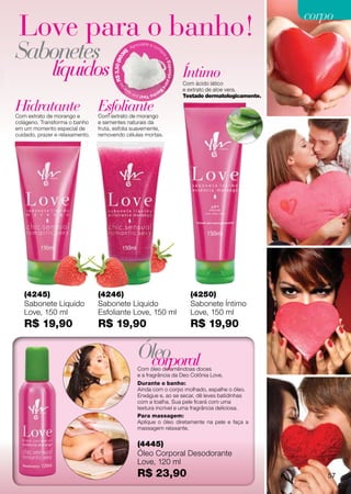 corpo
 Love para o banho!
Sabonetes                                             )
                                                          Ap
                                                               roveite e co
                                                                              m




                                                 36




                                                                               pr
                                                                                   ea
              líquidos

                                       $ 3,50 (90




                                                                                   E s p o nja p a r
                                                                                                       Íntimo

                                         sR
                                                                                                       Com ácido lático




                                            na




                                                                                   a
                                                                                                       e extrato de aloe vera.
                                                                              Ba
                                                  pe                     nh
                                                          o Yes! por a
                                                                                                       Testado dermatologicamente.

Hidratante
Com extrato de morango e
                                 Esfoliante
                                 Com extrato de morango
colágeno. Transforma o banho     e sementes naturais da
em um momento especial de        fruta, esfolia suavemente,
cuidado, prazer e relaxamento.   removendo células mortas.




   (4245)                        (4246)                                                                  (4250)
   Sabonete Líquido              Sabonete Líquido                                                        Sabonete Íntimo
   Love, 150 ml                  Esfoliante Love, 150 ml                                                 Love, 150 ml
   R$ 19,90                      R$ 19,90                                                                R$ 19,90

                                                                Óleo
                                                                 corporal
                                                                Com óleo de amêndoas doces
                                                                e a fragrância da Deo Colônia Love.
                                                                Durante o banho:
                                                                Ainda com o corpo molhado, espalhe o óleo.
                                                                Enxágue e, ao se secar, dê leves batidinhas
                                                                com a toalha. Sua pele ficará com uma
                                                                textura incrível e uma fragrância deliciosa.
                                                                Para massagem:
                                                                Aplique o óleo diretamente na pele e faça a
                                                                massagem relaxante.


                                                                (4445)
                                                                Óleo Corporal Desodorante
                                                                Love, 120 ml
                                                                R$ 23,90                                                                 57
 