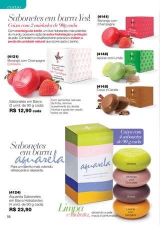 corpo
Sabonetes em barra Yes!                                        (4141)
                                                               Morango com
Caixa com 2 unidades de 90g cada                               Champagne

Com manteiga de karité, um dos hidratantes mais potentes
do mundo, possuem ação de extra-hidratação e proteção
da pele. Combatem o envelhecimento precoce e evitam a
perda de umidade natural que ocorre após o banho.


                                                              (4146)
(4121)                                                        Açúcar com Limão
Morango com Champagne
Esfoliante




                                                              (4148)
                                                              Cravo e Canela


                               Com sementes naturais
 Sabonetes em Barra            da fruta, remove
 (2 unid. de 90 g cada)        suavemente as células
 R$ 12,90 cada                 mortas e pode ser usado
                               todos os dias.




                                                                              Caixa com
                                                                             4 sabonetes
                                                                            de 90 g cada
 Sabonetes
   em barra
                                                                                  Verbena
     Para um banho mais colorido,
     refrescante e relaxante.
                                                                                 Morango
                                                                                   com
                                                                                 Chocolate


 (4124)
 Aquarela Sabonetes                                                               Amora
 em Barra Hidratantes

                                    Limpa
 (4 unid. de 90 g cada)
 R$ 23,90                                                                         Laranja

                                      e hidrata,           deixando a pele         com
                                                           macia e perfumada.    Gengibre
58
 
