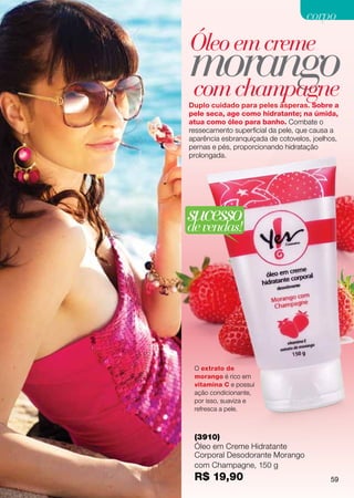 corpo

Óleo em creme
morango
com champagne
Duplo cuidado para peles ásperas. Sobre a
pele seca, age como hidratante; na úmida,
atua como óleo para banho. Combate o
ressecamento superficial da pele, que causa a
aparência esbranquiçada de cotovelos, joelhos,
pernas e pés, proporcionando hidratação
prolongada.




sucesso
de vendas!




 O extrato de
 morango é rico em
 vitamina C e possui
 ação condicionante,
 por isso, suaviza e
 refresca a pele.



 (3910)
 Óleo em Creme Hidratante
 Corporal Desodorante Morango
 com Champagne, 150 g
 R$ 19,90                                  59
 