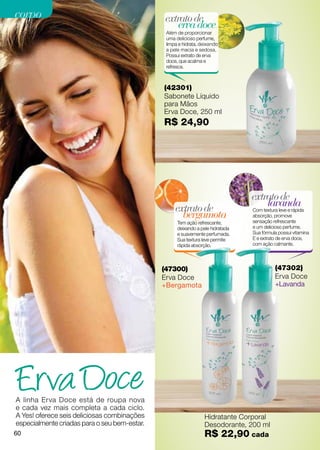 corpo                                         extrato de
                                                  erva doce
                                               Além de proporcionar
                                               uma delicioso perfume,
                                               limpa e hidrata, deixando
                                               a pele macia e sedosa.
                                               Possui extrato de erva
                                               doce, que acalma e
                                               refresca.



                                              (42301)
                                              Sabonete Líquido
                                              para Mãos
                                              Erva Doce, 250 ml
                                              R$ 24,90




                                                                                extrato de
                                                   extrato de                       lavanda
                                                                                Com textura leve e rápida
                                                     bergamota                  absorção, promove
                                                                                sensação refrescante
                                                    Tem ação refrescante,
                                                    deixando a pele hidratada   e um delicioso perfume.
                                                    e suavemente perfumada.     Sua fórmula possui vitamina
                                                    Sua textura leve permite    E e extrato de erva doce,
                                                    rápida absorção.            com ação calmante.




                                              (47300)                                     (47302)
                                              Erva Doce                                   Erva Doce
                                              +Bergamota                                  +Lavanda




A linha Erva Doce está de roupa nova
e cada vez mais completa a cada ciclo.
A Yes! oferece seis deliciosas combinações                       Hidratante Corporal
especialmente criadas para o seu bem-estar.                      Desodorante, 200 ml
60                                                               R$ 22,90 cada
 
