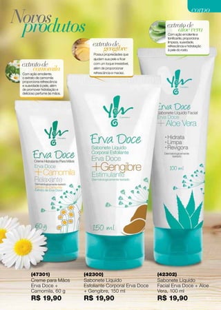 corpo
Novos
 produtos                                                          extrato de
                                                                       aloe vera
                                                                   Com ação emoliente e
                                                                   tonificante, proporciona
                                 extrato de                        limpeza, suavidade,

                                     gengibre                      refrescância e hidratação
                                                                   à pele do rosto.
                                  Possui propriedades que
                                  ajudam sua pele a ficar
 extrato de                       com um toque irresistível,
     camomila                     além de proporcionar
                                  refrescância e maciez.
 Com ação emoliente,
 o extrato de camomila
 proporciona refrescância
 e suavidade à pele, além
 de promover hidratação e
 delicioso perfume às mãos.




      (47301)                 (42300)                          (42302)
      Creme para Mãos         Sabonete Líquido                 Sabonete Líquido
      Erva Doce +             Esfoliante Corporal Erva Doce    Facial Erva Doce + Aloe
      Camomila, 60 g          + Gengibre, 150 ml               Vera, 100 ml
      R$ 19,90                R$ 19,90                         R$ 19,90                        61
 