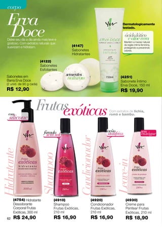 corpo

   Erva
   Doce
                                                                                           Dermatologicamente
                                                                                           testado.

                                                                                             ácido lático
   Deixe seu dia a dia ainda mais leve e                                                      e aloe vera
                                                                                             Mantém a maciez natural
   gostoso. Com extratos naturais que                                                        da região íntima feminina,
   suavizam e hidratam.                          (4147)                                      protegendo e prevenindo
                                                 Sabonetes                                   odores.
                                                 Hidratantes

                            (4122)
                            Sabonetes
                            Esfoliantes
                                             sementes
   Sabonetes em
   Barra Erva Doce
                                              naturais                                   (4251)
                                                                                         Sabonete Íntimo
   (2 unid. de 90 g cada)                                                                Erva Doce, 150 ml
   R$ 12,90                                                                              R$ 19,90



    com
                        F exóticas
                         rutas                                              Nutre, perfuma e hidrata a pele,
                                                                                Com extratos de lichia,
                                                                            deixando-a macia, protegida e com
                                                                                romã e bambu.
    silicone                                                                brilho. Textura leve e rápida absorção.




                              fórmula                                        ação                            sem
                                sem sal                                       antifrizz                       enxágue
                                                         Condicionador
Hidratante


                            Shampoo




                                                                                      Leave-in




        (4754) Hidratante             (4910)                       (4920)                     (4930)
        Desodorante                   Shampoo                      Condicionador              Creme para
        Corporal Frutas               Frutas Exóticas,             Frutas Exóticas,           Pentear Frutas
        Exóticas, 300 ml              210 ml                       210 ml                     Exóticas, 210 ml
   62   R$ 24,90                      R$ 16,90                     R$ 16,90                   R$ 18,90
 