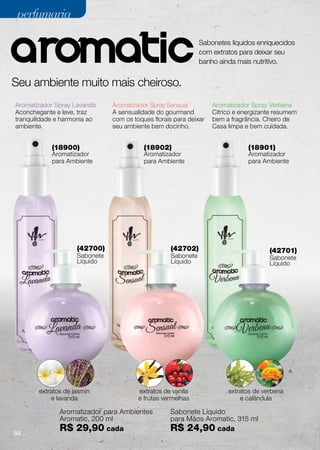 perfumaria

                                                              Sabonetes líquidos enriquecidos
                                                              com extratos para deixar seu
                                                              banho ainda mais nutritivo.


Seu ambiente muito mais cheiroso.
Aromatizador Spray Lavanda     Aromatizador Spray Sensual          Aromatizador Spray Verbena
Aconchegante e leve, traz      A sensualidade do gourmand          Cítrico e energizante resumem
tranquilidade e harmonia ao    com os toques florais para deixar   bem a fragrância. Cheiro de
ambiente.                      seu ambiente bem docinho.           Casa limpa e bem cuidada.


            (18900)                       (18902)                              (18901)
            Aromatizador                  Aromatizador                         Aromatizador
            para Ambiente                 para Ambiente                        para Ambiente




                    (42700)                        (42702)                            (42701)
                    Sabonete                       Sabonete                           Sabonete
                    Líquido                        Líquido                            Líquido




       extratos de jasmin               extratos de vanila              extratos de verbena
           e lavanda                    e frutas vermelhas                  e calêndula

              Aromatizador para Ambientes          Sabonete Líquido
              Aromatic, 200 ml                     para Mãos Aromatic, 315 ml

64
              R$ 29,90 cada                        R$ 24,90 cada
 