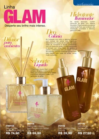 perfumaria
Linha
                                                                                Hidratante
                                                                                       Iluminador
                                                                                De rápida absorção, contém
                                                                                partículas de glitter com reflexos
Desperte seu brilho mais intenso.                                               dourados. Possui extratos de sálvia e
                                                                                castanha do Pará, que conferem alta



                                            Deo
                                                                                hidratação, suavidade e delicioso
                                                                                perfume à pele.



                                               Colônia
Difusor
para
                                            As mulheres com brilho e glamour próprios
                                            com certeza vão adorar esta fragrância,
                                            elaborada com riqueza de acordes. Na saída,

ambientes                                   notas de mandarina e laranja combinando
                                            com um toque de canela. O corpo envolvente
                                            é formado por notas leves de gerânio e
                                            peônia, combinados com um toque oriental
                                            de caramelo. O fundo finaliza em grande estilo
                                            esta criação, com notas de vanilla, cacau,
                                            musk e powdery.



                      Sabonete
                           Líquido
                       O Sabonete Líquido Glam contém
                       extratos de sálvia e castanha do
                       Pará, que proporcionam refrescância
                       e um toque avelulado à pele. Com
                       partículas de glitter.




                    (4213)                                                      (4713)
(18913)             Sabonete Líquido                          (1313)            Hidratante
Difusor para        para Mãos com Glitter,                    Deo Colônia Glam, Iluminador,
Ambientes, 330 ml   330 ml                                    200 ml            200 ml
R$ 74,90            R$ 69,90                                  R$ 39,90                       R$ 27,90            65
 
