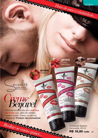 Hora                  corpo
                                                    de usa
                                                          r a cri
                                                                 ativid
                                                                       ade...




                                                   (47101)                       (47102)
                                                                             Chocolate
                                                   Frutas
                                                   Vermelhas


                                     (47100)
                                     Morango




Creme
 Beijável
 Fórmula enriquecida com extratos
 de frutas que, além de hidratar,
 nutrem a pele. Possui um aroma
 irresistível. Produto não comestível.


Realiz
      e-se co                                              Hidratante Beijável
                                                           Sensualité, 65 ml
             mo qu                                         R$ 16,90
                  iser...                                                 cada      67
 