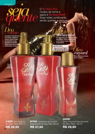 seja
corpo
                                 O So Sexy Hot



 quente
                                 mudou de nome e
                                 agora é So Sexy Red!
                                 Suas noites continuarão
                                 sendo quentes e sensuais!



Deo
 colônia                                       Hidratante
Combina framboesa,
morango, cassis e
                                                iluminador
                                                   Com partículas iluminadoras
amora com fundo                                    douradas. Pele perfumada,
quente de musk,                                    com toque macio e brilho
sândalo e vanilla.                                 irresistível.
Ideal para apimentar
momentos a dois.                               partículas
                                                iluminadoras
                                                douradas                Óleo
                                                                        corporal
                                                                         Pele macia e pronta
                                                                         para o toque.



      frutal
      floral
     oriental




                                                           (4429)
 (1229) Deo Colônia    (4729) Hidratante Iluminador        Óleo Corporal Desodorante
 So Sexy Red, 240 ml   Desodorante So Sexy Red, 240 ml     So Sexy Red, 150 ml
 R$ 39,90              R$ 27,90                            R$ 29,90
68
 