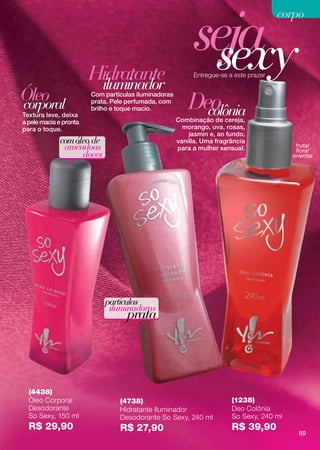 seja
                                                                                       corpo



                        Hidratante
                         iluminador
                                                            sexy
                                                           Entregue-se a este prazer


Óleo
corporal
                        Com partículas iluminadoras
                        prata. Pele perfumada, com
                                                          Deo
Textura leve, deixa
                        brilho e toque macio.
                                                            colônia
                                                      Combinação de cereja,
a pele macia e pronta
para o toque.                                           morango, uva, rosas,
                                                          jasmin e, ao fundo,
             com óleo de                              vanilla. Uma fragrância
              amêndoas                                para a mulher sensual.               frutal
                                                                                           floral
                   doces                                                                  oriental




                            partículas
                             iluminadoras
                                   prata




  (4438)
  Óleo Corporal                  (4738)                                 (1238)
  Desodorante                    Hidratante Iluminador                  Deo Colônia
  So Sexy, 150 ml                Desodorante So Sexy, 240 ml            So Sexy, 240 ml
  R$ 29,90                       R$ 27,90                               R$ 39,90
                                                                                            69
 