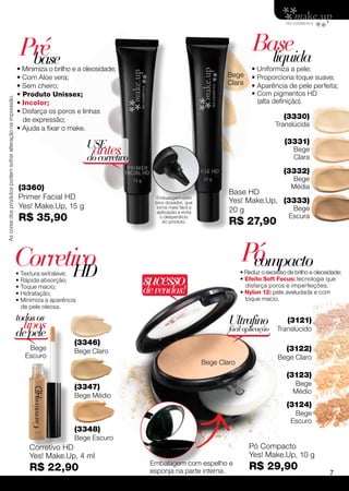 Pré                                                                             Base
                                                                                                                                                líquida
                                                               base
                                                             • Minimiza o brilho e a oleosidade;                                             • Uniformiza a pele;
                                                             • Com Aloe vera;                                                      Bege      • Proporciona toque suave;
                                                             • Sem cheiro;                                                         Clara     • Aparência de pele perfeita;
                                                             • Produto Unissex;                                                              • Com pigmentos HD
As cores dos produtos podem sofrer alteração na impressão.




                                                             • Incolor;                                                                        (alta definição).
                                                             • Disfarça os poros e linhas
                                                               de expressão;                                                                              (3330)
                                                                                                                                                       Translúcida
                                                             • Ajuda a fixar o make.
                                                                                                                                                          (3331)
                                                                                      USE
                                                                                       antes
                                                                                      do corretivo
                                                                                                                                                              Bege
                                                                                                                                                              Clara

                                                                                                                                                          (3332)
                                                                                                                                                             Bege
                                                              (3360)                                                                                         Média
                                                                                                                                    Base HD
                                                              Primer Facial HD                         Embalagem com
                                                                                                                                    Yes! Make.Up, (3333)
                                                                                                       bico dosador, que
                                                              Yes! Make.Up, 15 g                       torna mais fácil a
                                                                                                                                    20 g            Bege
                                                                                                        aplicação e evita
                                                              R$ 35,90                                   o desperdício
                                                                                                          do produto.               R$ 27,90
                                                                                                                                                            Escura




                                                             Corretivo                                                                   Pó
                                                                                                                                          compacto
                                                                    HD
                                                             • Textura extraleve;
                                                             • Rápida absorção;                      sucesso
                                                                                                                                         • Reduz o excesso de brilho e oleosidade;
                                                                                                                                         • Efeito Soft Focus: tecnologia que
                                                                                                                                           disfarça poros e imperfeições;
                                                             • Toque macio;
                                                             • Hidratação;                           de vendas!                          • Nylon 12: pele aveludada e com
                                                             • Minimiza a aparência                                                        toque macio.
                                                               de pele oleosa.

                                                             todos os                                                               Ultrafino               (3121)
                                                               tipos                                                                fácil aplicação    Translúcido
                                                             de pele
                                                                                  (3346)
                                                                 Bege             Bege Claro                                                               (3122)
                                                                Escuro                                                                                  Bege Claro
                                                                                                                            Bege Claro
                                                                                                                                                           (3123)
                                                                                  (3347)                                                                      Bege
                                                                                                                                                              Médio
                                                                                  Bege Médio
                                                                                                                                                           (3124)
                                                                                                                                                              Bege
                                                                                                                                                             Escuro
                                                                                  (3348)
                                                                                  Bege Escuro
                                                                  Corretivo HD                                                              Pó Compacto
                                                                  Yes! Make.Up, 4 ml                                                        Yes! Make.Up, 10 g
                                                                                                      Embalagem com espelho e
                                                                  R$ 22,90                            esponja na parte interna.
                                                                                                                                            R$ 29,90
                                                                                                                                                                             7
 