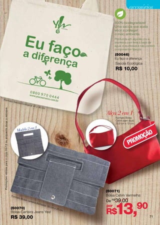 Promoções válidas para o ciclo 02/13 ou enquanto durar o estoque.
                                                                                                                                                                   acessórios

                                                                                                                                                       100% biodegradável!
                                                                                                                                                       Uma sacola que ajuda
                                                                                                                                                       você a proteger
                                                                                                                                                       o meio ambiente.
                                                                                                                                                       Produzida em algodão cru e
                                                                                                                                                       impressa com tinta à base de
                                                                                                                                                       água, é reutilizável e não contém
                                                                                                                                                       componentes tóxicos.
                                                                                                                                                       (50046)
                                                                                                                                                       Eu faço a diferença
                                                                                                                                                       Sacola Ecológica
                                                                                                                                                       R$ 10,00




Forma
                                                                                   to Sac
                                                                                            ola Ec
                                                                                                     ológic
                                                                                                               a: 41
                                                                                                                         x 40 c
                                                                                                                                     m
               Promoções válidas para o ciclo 03/13 ou enquanto durar o estoque.




                                                                                                                                                 Alça 2 em 1
                                                                                                                                                       Formato Bolsa
                                                                                                                                                       Cetim (sem alça):
                                                                                                                                                       23,5 cm x 12 cm

                                                                                                     em 1
                                                                                            Modelo 2
                                                                                                                                                                         O
                                                                                                                                                                     MOÇÃ
                                                                                                                                                                  PRO




                                                                                                                                                 (50071)
                                                                                   Fo r m                                                        Bolsa Cetim Vermelha
                                                                                            ato B
                                                                                                                                                 De R$ 39,00
                                                                                                    olsa-




                                                                                                                                                       13,
                                                                                                            car te

                                                                                                                                                                           90
                                                                                                                     ira (f
                                                                                                                              echa
                                                                                                           cm x
                                                                                                                                     da):
                                                                                                                                            30   por
                                                                                   (50070)
                                                                                                                                                 R$
                                                                                                                20 c
                                                                                                                     m
                                                                                   Bolsa-Carteira Jeans Yes!
                                                                                   R$ 39,00                                                                                cada    71
 