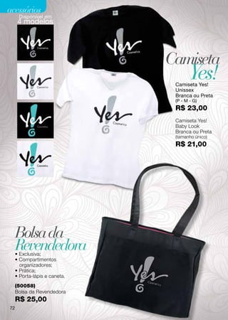 acessórios
      Disponível em
      4 modelos




                               Camiseta
                                       Yes!
                                Camiseta Yes!
                                Unissex
                                Branca ou Preta
                                (P - M - G)
                                R$ 23,00
                                Camiseta Yes!
                                Baby Look
                                Branca ou Preta
                                (tamanho único)
                                R$ 21,00




     Bolsa da
     Revendedora
     • Exclusiva;
     • Compartimentos
       organizadores;
     • Prática;
     • Porta-lápis e caneta.
     (50058)
     Bolsa da Revendedora
     R$ 25,00
72
 