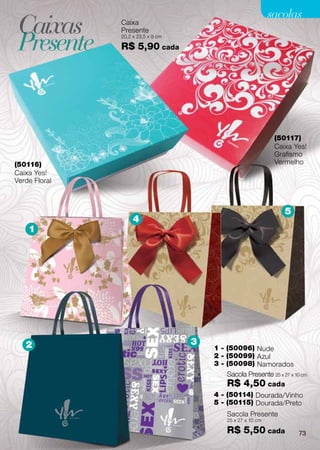 sacolas
 Caixas        Caixa


 Presente
               Presente
               20,2 x 23,5 x 9 cm

               R$ 5,90 cada




                                                               (50117)
                                                               Caixa Yes!
                                                               Grafismo
(50116)                                                        Vermelho
Caixa Yes!
Verde Floral



                                                                  5
                    4
    1




   2                                3
                                        1 - (50096) Nude
                                        2 - (50099) Azul
                                        3 - (50098) Namorados
                                            Sacola Presente 25 x 27 x 10 cm
                                            R$ 4,50 cada
                                        4 - (50114) Dourada/Vinho
                                        5 - (50115) Dourada/Preto
                                            Sacola Presente
                                            25 x 27 x 10 cm

                                            R$ 5,50 cada               73
 