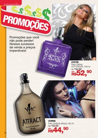 promoções

      $$ $$ $$
PROMO
     ÇÕES
     Promoções que você
     não pode perder!
     Nossos sucessos
     de venda a preços
     imperdíveis!


                                                 (1215)
                                                 Deo Colônia
                                                 LET’S Rock, 100 ml
                                                 De R$ 64,90
                                                 por
                                                 R$    52,90




                          (1266)
                          Deo Colônia Attract, 85 ml
                          De R$ 55,00



74
                          por
                          R$    44,90
 