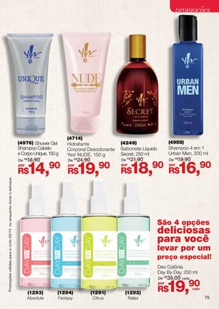 promoções




                                                                                            (4714)
                                                                    (4976) Shower Gel       Hidratante             (4249)                   (4958)
                                                                    Shampoo Cabelo          Corporal Desodorante   Sabonete Líquido         Shampoo 4 em 1
                                                                    e Corpo Unique, 150 g   Yes! NUDE, 150 g       Secret, 250 ml           Urban Men, 200 ml
                                                                    De R$16,90              De R$24,90             De R$21,90               De R$19,90
                                                                    por
                                                                    R$    14,90 R$19,90     por                    por
                                                                                                                   R$    18,90 R$16,90      por
Promoções válidas para o ciclo 03/13 ou enquanto durar o estoque.




                                                                                                                                      São 4 opções
                                                                                                                                      deliciosas
                                                                                                                                      para você
                                                                                                                                      levar por um
                                                                                                                                      preço especial!
                                                                                                                                      Deo Colônia
                                                                                                                                      Day By Day, 250 ml
                                                                                                                                      De R$ 35,00 cada


                                                                          (1293)
                                                                          Absolute
                                                                                        (1294)
                                                                                        Fantasy
                                                                                                         (1291)
                                                                                                         Citrus
                                                                                                                    (1292)
                                                                                                                         Relax
                                                                                                                                      por
                                                                                                                                      R$    19,90        cada

                                                                                                                                                                75
 