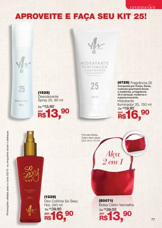 promoções
                                                                    APROVEITE E FAÇA SEU KIT 25!




                                                                                                                                 (4725) Fragrância 25
                                                                                                                                 Composta por frutas, flores,
                                                                                                                                 nuances gourmand doces
                                                                        (1525)                                                   e madeiras, a fragrância
                                                                                                                                 25 é sensual, moderna e
                                                                        Desodorante                                              superprovocante.
                                                                        Spray 25, 90 ml                                          Hidratante
                                                                                                                                 Iluminador 25, 150 ml
                                                                        De    15,90
                                                                             R$
                                                                                                                                 De R$19,90
                                                                        por
                                                                        R$    13,90                                              por
                                                                                                                                 R$    16,90
Promoções válidas para o ciclo 03/13 ou enquanto durar o estoque.




                                                                                                    Formato Bolsa
                                                                                                    Cetim (sem alça):
                                                                                                    23,5 cm x 12 cm




                                                                                                                         Alça
                                                                                                                        2 em 1



                                                                              (1228)
                                                                              Deo Colônia So Sexy                  (50071)
                                                                              Hot, 240 ml                          Bolsa Cetim Vermelha
                                                                              De R$ 39,90                          De R$ 39,00
                                                                              por
                                                                              R$    16,     90                      por
                                                                                                                   R$     13,90                                 77
 
