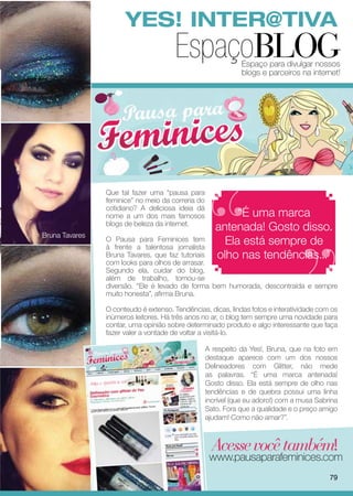 YES! INTER@TIVA
                                       EspaçoBLOG             Espaço para divulgar nossos
                                                              blogs e parceiros na internet!




                Que tal fazer uma “pausa para
                feminice” no meio da correria do
                cotidiano? A deliciosa ideia dá
                nome a um dos mais famosos                 “É uma marca
                blogs de beleza da internet.
                                                      antenada! Gosto disso.
Bruna Tavares
                O Pausa para Feminices tem
                à frente a talentosa jornalista
                                                        Ela está sempre de
                Bruna Tavares, que faz tutoriais      olho nas tendências...”
                com looks para olhos de arrasar.
                Segundo ela, cuidar do blog,
                além de trabalho, tornou-se
                diversão. “Ele é levado de forma bem humorada, descontraída e sempre
                muito honesta”, afirma Bruna.

                O conteudo é extenso. Tendências, dicas, lindas fotos e interatividade com os
                inúmeros leitores. Há três anos no ar, o blog tem sempre uma novidade para
                contar, uma opinião sobre determinado produto e algo interessante que faça
                fazer valer a vontade de voltar a visitá-lo.

                                                   A respeito da Yes!, Bruna, que na foto em
                                                   destaque aparece com um dos nossos
                                                   Delineadores com Glitter, não mede
                                                   as palavras. “É uma marca antenada!
                                                   Gosto disso. Ela está sempre de olho nas
                                                   tendências e de quebra possui uma linha
                                                   incrível (que eu adoro!) com a musa Sabrina
                                                   Sato. Fora que a qualidade e o preço amigo
                                                   ajudam! Como não amar?”.



                                                     Acesse você também!
                                                    www.pausaparafeminices.com
                                                                                           79
 
