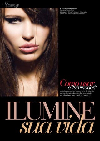 A modelo está usando:
      Sombra Rock´n´Roll;
      Lápis para Olhos Preto com Esfumador;
      Gloss Yes! Make.Up Rosa Cintilante;




     Como usar
       o iluminador?
      A aplicação do iluminador varia de acordo
      com o formato do rosto. Lembre-se de
      espalhar bem para não ficar marcado.




ILUMINE
8
  sua vida
 