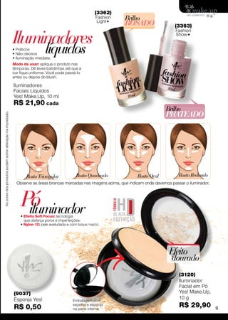 (3362)
                                                                                                           Fashion    Brilho
                                                                                                           Light
                                                                                                                      ROSADO                   (3363)


                                                             Iluminadores
                                                                                                                                               Fashion
                                                                                                                                               Show


                                                             • Práticos
                                                             • Não oleosos     líquidos
                                                             • Iluminação imediata.
                                                             Modo de usar: aplique o produto nas
                                                             têmporas. Dê leves batidinhas até que a
                                                             cor fique uniforme. Você pode passá-lo
                                                             antes ou depois do blush.

                                                             Iluminadores
                                                             Faciais Líquidos
                                                             Yes! Make.Up, 10 ml
                                                             R$ 21,90 cada
                                                                                                                                          Brilho
                                                                                                                                          Prateado
As cores dos produtos podem sofrer alteração na impressão.




                                                                    Rosto Triangular             Rosto Quadrado             Rosto Oval           Rosto Redondo
                                                               Observe as áreas brancas marcadas nas imagens acima, que indicam onde devemos passar o iluminador.




                                                                 Pó
                                                                  iluminador
                                                                 • Efeito Soft Focus: tecnologia
                                                                   que disfarça poros e imperfeições;
                                                                 • Nylon 12: pele aveludada e com toque macio.




                                                                                                                                            Efeito
                                                                                                                                             dourado
                                                                                                                                                 (3120)
                                                                                                                                                 Iluminador
                                                                                                                                                 Facial em Pó
                                                             (9037)                                                                              Yes! Make.Up,
                                                             Esponja Yes!                      Embalagem com
                                                                                                                                                 10 g
                                                             R$ 0,50                           espelho e esponja
                                                                                               na parte interna.
                                                                                                                                                 R$ 29,90           9
 
