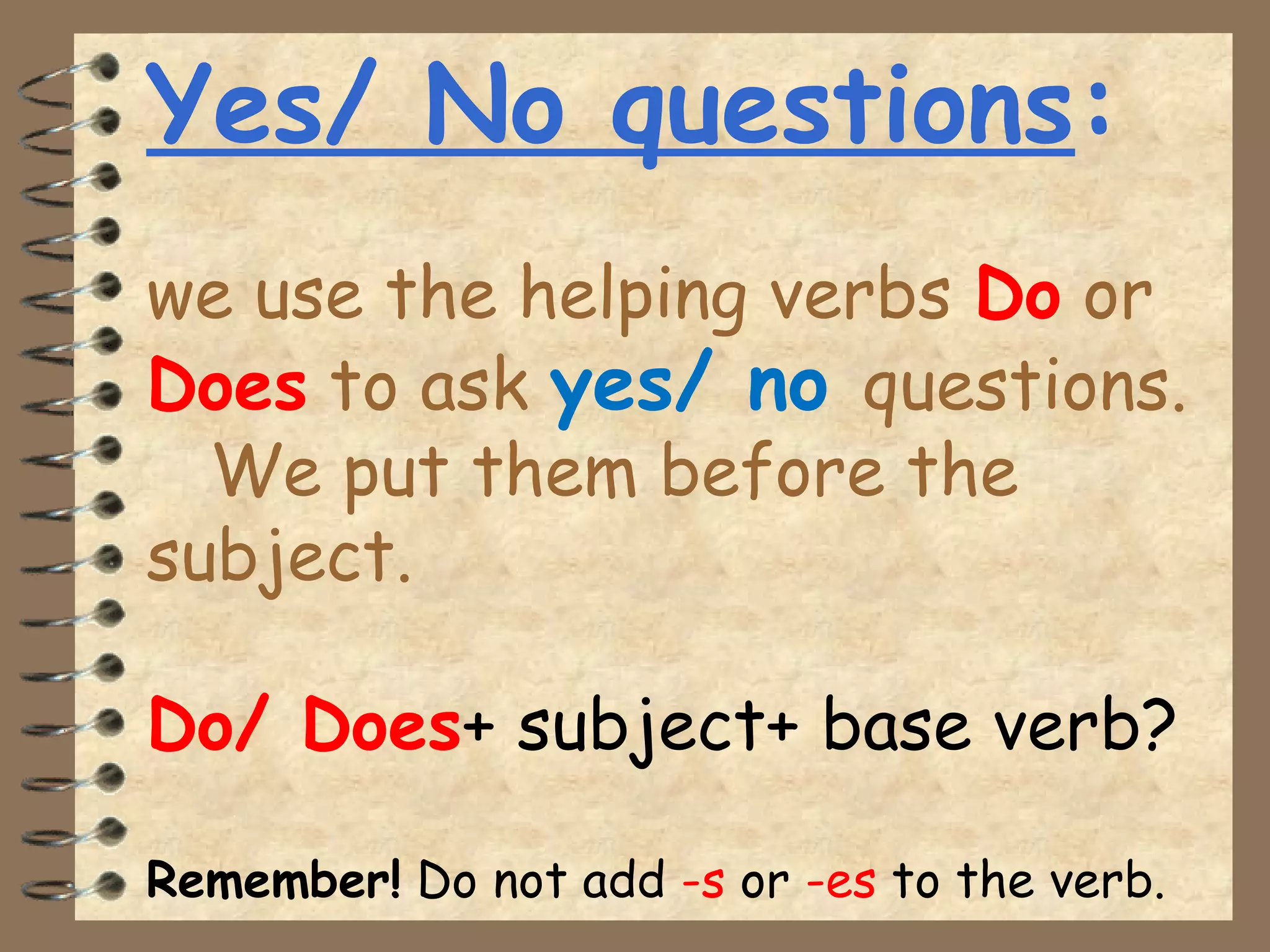 Yes/ No questions:
we use the helping verbs Do or
Does to ask yes/ no questions.
We put them before the
subject.
Do/ Does+ subject+ base verb?
Remember! Do not add -s or -es to the verb.
 