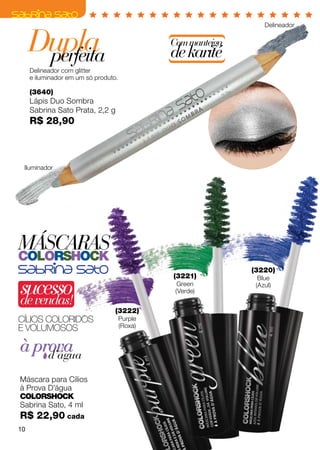 Delineador


     Dupla
      perfeita
                                               Com manteiga
                                               de karité
     Delineador com glitter
     e iluminador em um só produto.

     (3640)
     Lápis Duo Sombra
     Sabrina Sato Prata, 2,2 g
     R$ 28,90



 Iluminador




MÁSCARAS
colorshock
                                                              (3220)
                                               (3221)

sucesso
                                                                Blue
                                                 Green         (Azul)
                                                (Verde)
de vendas!
                                  (3222)
Cílios coloridos                      Purple
E VOLUMOSOS                           (Roxa)


à prova
    d’água

Máscara para Cílios
à Prova D’água
ColorShock
Sabrina Sato, 4 ml
R$ 22,90 cada
10
 