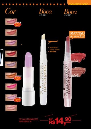 Cor
intensa                    fixação
                           prolongada
                                                         Boca
                                                         bem          Boca
                                                            hidratada bemdelineada
                           Sua fórmula hidratante,          com manteiga                               longa duração
                           enriquecida com vitamina
                           E, deixa os lábios macios        de karité e cupuaçu                        Enriquecido com manteigas naturais
                                                                                                       de manga, pêssego e abacate.
                                                            Hidrata os lábios, deixando-os
                           e bem cuidados.                  macios e bem cuidados.
                                                                                                       Contém resina do açúcar, garantindo
                PROMOÇÃO                                                                               melhor fixação.
(20800) PÁG. 76
Viva Pink   




                                                                          sem                                  sucesso
                                                                                                               de vendas!
(20801)
Naked   
                                                                          brilho
                            Vitamina E




                                                                                             Classic Red
(20802)                                                                   • Aplicação
                                                       Incolor




Lady Lilac                                                                 fácil e suave.
                                                                          • Incolor


(20803)
                             Confetti




Red Tomato 
                                                                                                                      (20821)
                                                                                                                      Classic Red 

(20804)
Neon 


                PROMOÇÃO                                                                                              (20822)
                PÁG. 76                                                                                               Soft Brown 
(20805)
Pop Orange




(20806)
Lollipop 


                PROMOÇÃO
                PÁG. 76
(20807)
Confetti 

                                                                 (3490)
                      Batom             Hidratante Labial                                           Batom-caneta
(20808)               Sabrina Sato, 4 g Sabrina Sato, 0,8 g                                         Sabrina Sato, 0,8 g
Cup Cake 
                      R$ 19,90 cada De R$18,90                                                      De R$18,90 cada
 Cintilante
 Cremoso
                      VEJA AS PROMOÇÕES
                      NA PÁGINA 76.
                                                 por
                                                                          R$      14,                      90
                                                                                                           cada                     11
 
